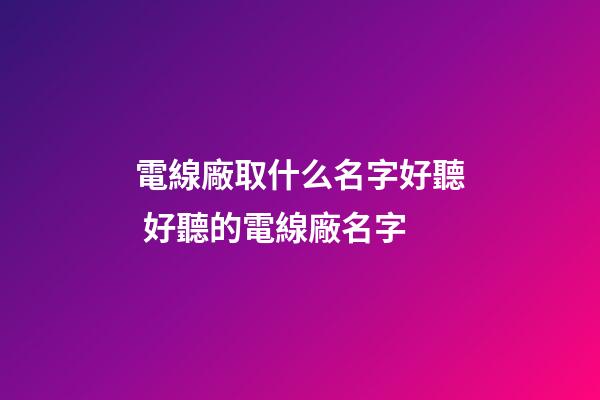電線廠取什么名字好聽 好聽的電線廠名字-第1張-公司起名-玄機派